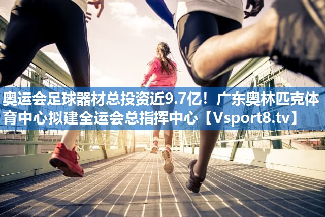 奥运会足球器材总投资近9.7亿！广东奥林匹克体育中心拟建全运会总指挥中心