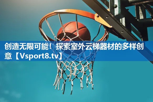 创造无限可能！探索室外云梯器材的多样创意
