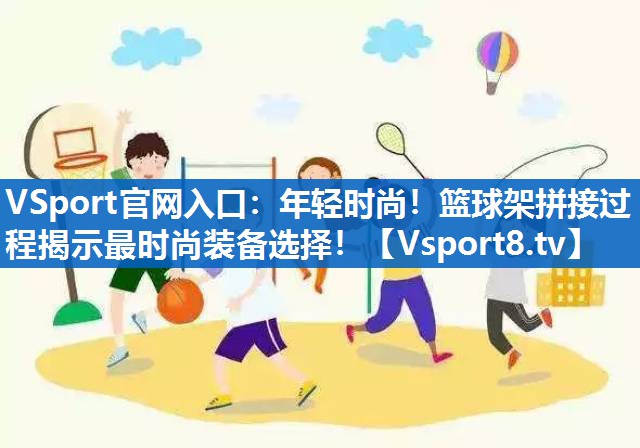 年轻时尚！篮球架拼接过程揭示最时尚装备选择！