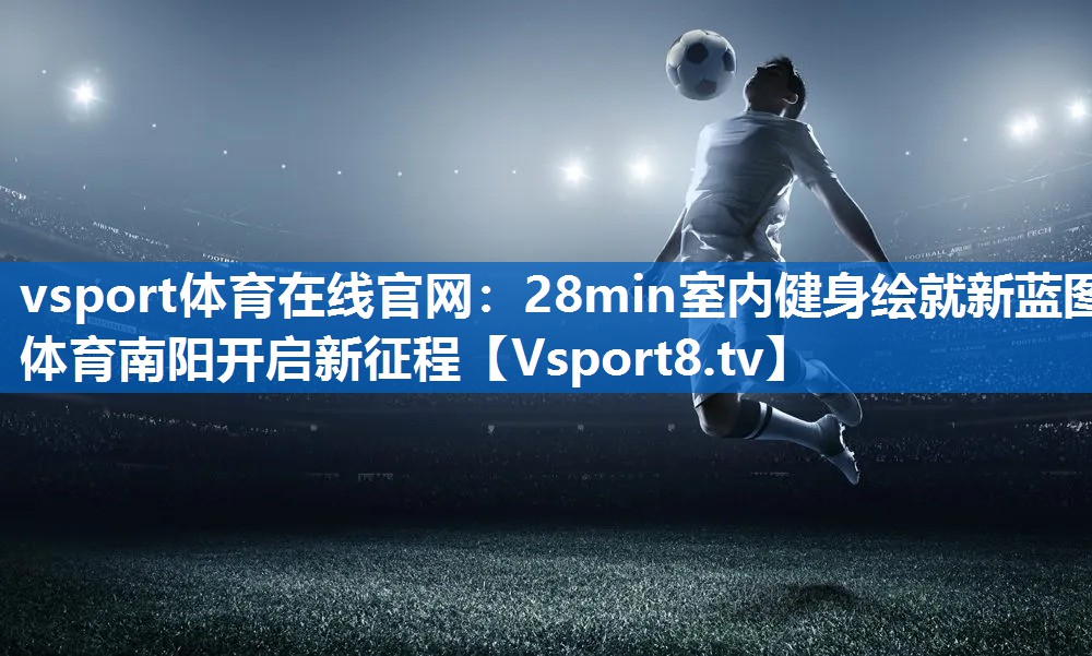<strong>vsport体育在线官网：28min室内健身绘就新蓝图 体育南阳开启新征程</strong>