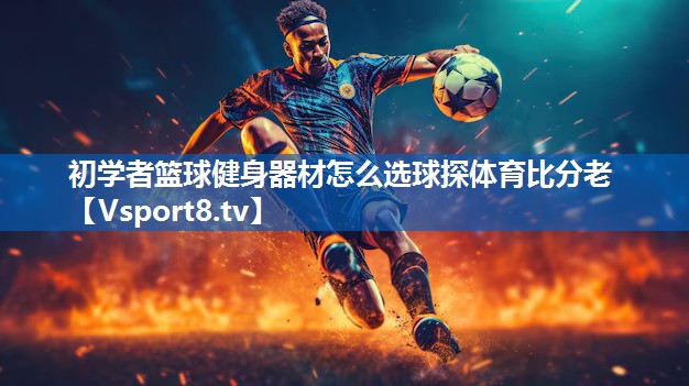 <strong>初学者篮球健身器材怎么选球探体育比分老</strong>