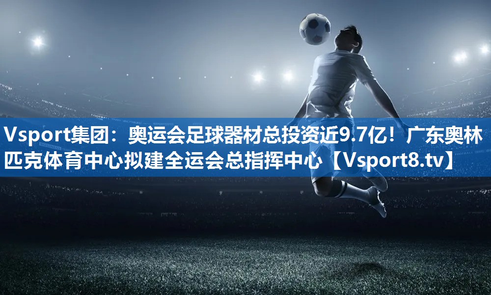 Vsport集团：奥运会足球器材总投资近9.7亿！广东奥林匹克体育中心拟建全运会总指挥中心