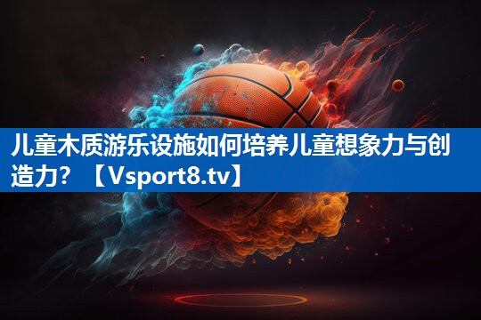 <strong>儿童木质游乐设施如何培养儿童想象力与创造力？</strong>
