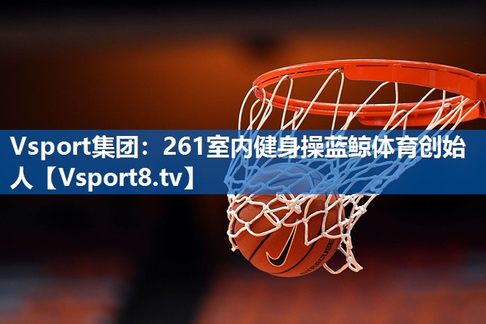<strong>Vsport集团：261室内健身操蓝鲸体育创始人</strong>