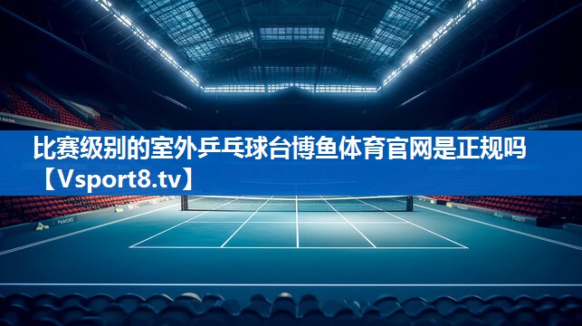 <strong>比赛级别的室外乒乓球台博鱼体育官网是正规吗</strong>