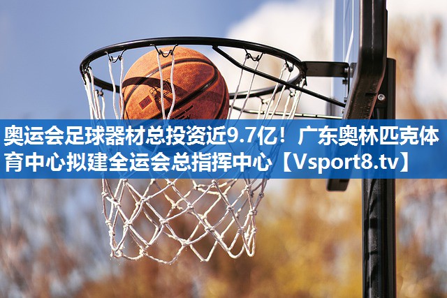 奥运会足球器材总投资近9.7亿！广东奥林匹克体育中心拟建全运会总指挥中心