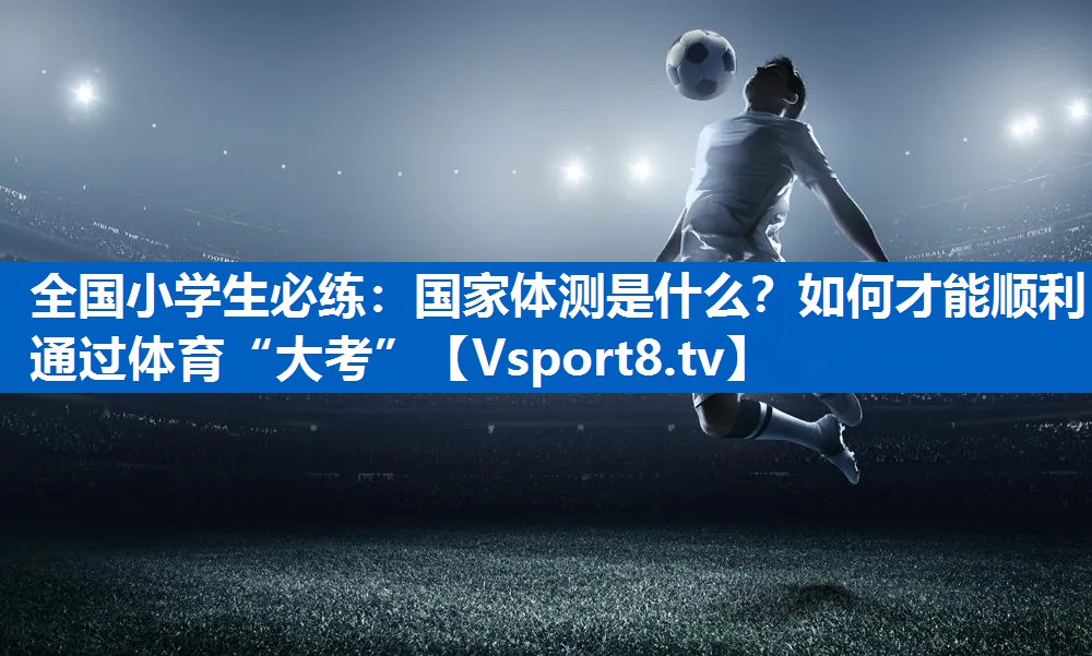 全国小学生必练：国家体测是什么？如何才能顺利通过体育“大考”